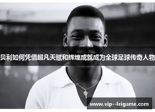 贝利如何凭借超凡天赋和辉煌成就成为全球足球传奇人物