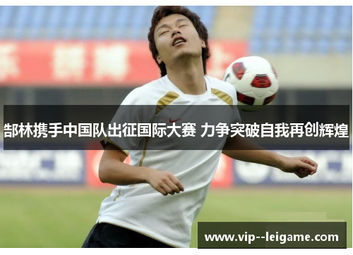 郜林携手中国队出征国际大赛 力争突破自我再创辉煌