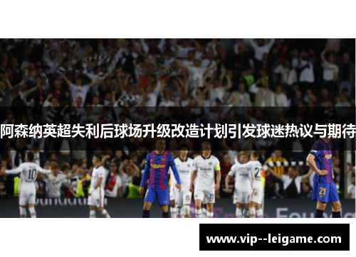 阿森纳英超失利后球场升级改造计划引发球迷热议与期待