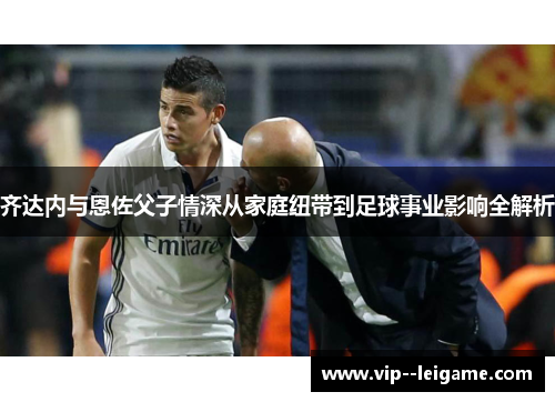 齐达内与恩佐父子情深从家庭纽带到足球事业影响全解析 齐达内与恩佐父子情深从家庭纽带到足球事业影响全解析