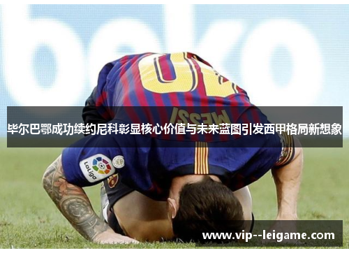 毕尔巴鄂成功续约尼科彰显核心价值与未来蓝图引发西甲格局新想象 毕尔巴鄂成功续约尼科彰显核心价值与未来蓝图引发西甲格局新想象