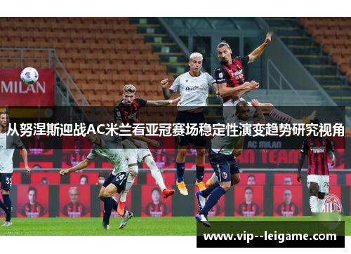 从努涅斯迎战AC米兰看亚冠赛场稳定性演变趋势研究视角