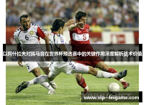 以阿什拉夫对阵马竞在世界杯预选赛中的关键作用深度解析战术价值