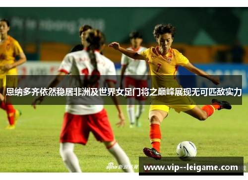 恩纳多齐依然稳居非洲及世界女足门将之巅峰展现无可匹敌实力 恩纳多齐依然稳居非洲及世界女足门将之巅峰展现无可匹敌实力
