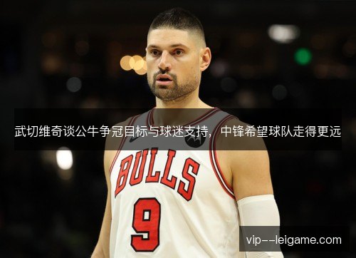 武切维奇谈公牛争冠目标与球迷支持,中锋希望球队走得更远 武切维奇谈公牛争冠目标与球迷支持,中锋希望球队走得更远
